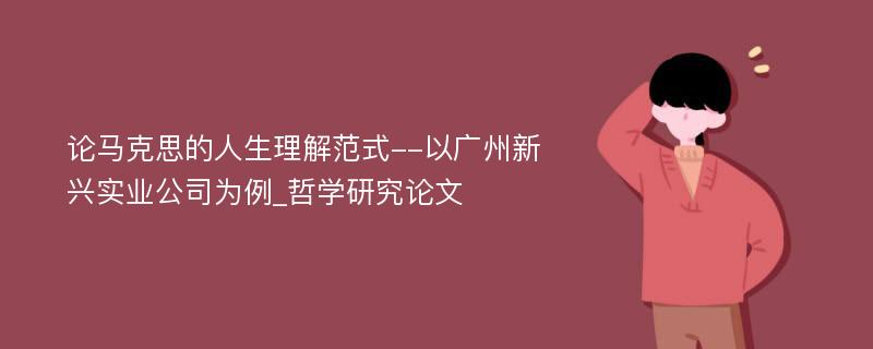 论马克思的人生理解范式--以广州新兴实业公司为例_哲学研究论文