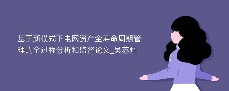 基于新模式下电网资产全寿命周期管理的全过程分析和监督论文_吴苏州