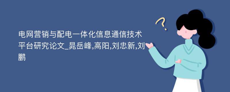 电网营销与配电一体化信息通信技术平台研究论文_晁岳峰,高阳,刘忠新,刘鹏