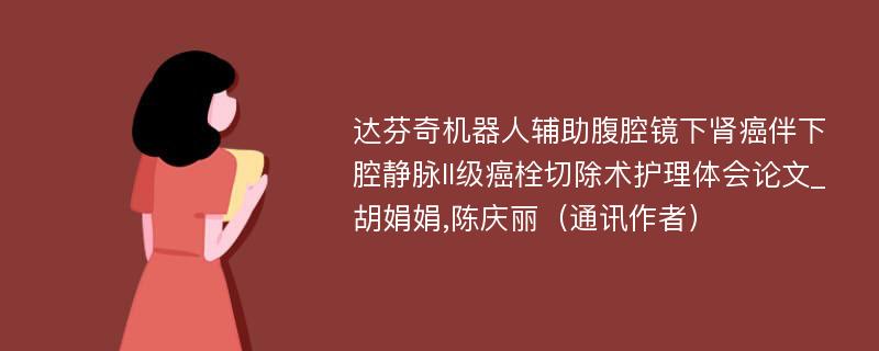 达芬奇机器人辅助腹腔镜下肾癌伴下腔静脉II级癌栓切除术护理体会论文_胡娟娟,陈庆丽（通讯作者）