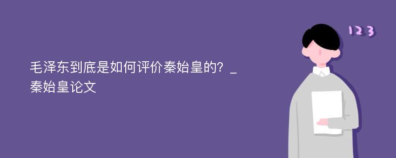 毛泽东到底是如何评价秦始皇的？_秦始皇论文