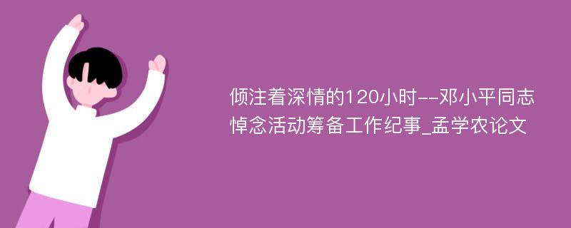 倾注着深情的120小时--邓小平同志悼念活动筹备工作纪事_孟学农论文