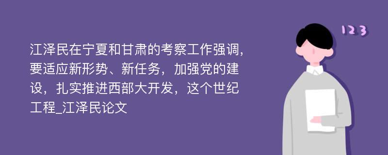 江泽民在宁夏和甘肃的考察工作强调，要适应新形势、新任务，加强党的建设，扎实推进西部大开发，这个世纪工程_江泽民论文