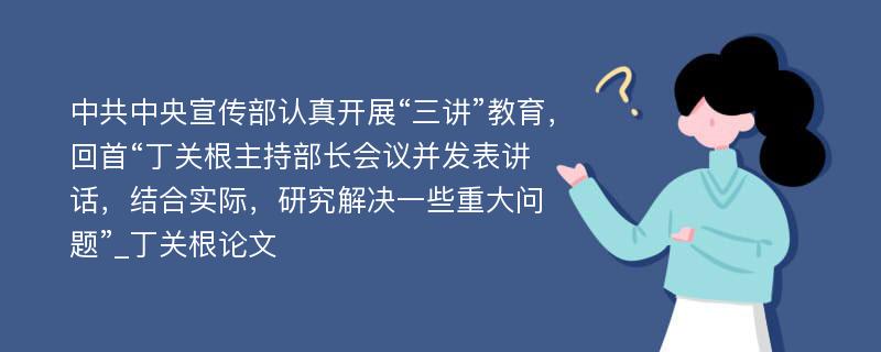 中共中央宣传部认真开展“三讲”教育，回首“丁关根主持部长会议并发表讲话，结合实际，研究解决一些重大问题”_丁关根论文