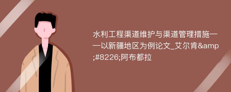 水利工程渠道维护与渠道管理措施——以新疆地区为例论文_艾尔肯&#8226;阿布都拉