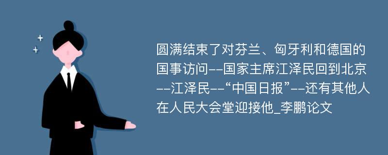 圆满结束了对芬兰、匈牙利和德国的国事访问--国家主席江泽民回到北京--江泽民--“中国日报”--还有其他人在人民大会堂迎接他_李鹏论文