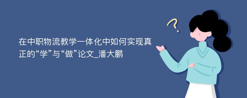 在中职物流教学一体化中如何实现真正的“学”与“做”论文_潘大鹏