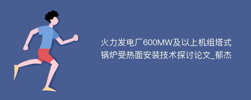 火力发电厂600MW及以上机组塔式锅炉受热面安装技术探讨论文_郁杰