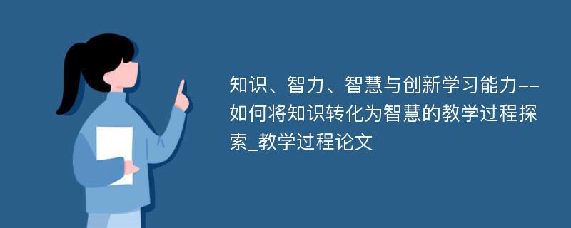 知识、智力、智慧与创新学习能力--如何将知识转化为智慧的教学过程探索_教学过程论文