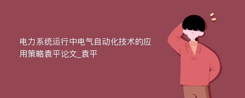 电力系统运行中电气自动化技术的应用策略袁平论文_袁平