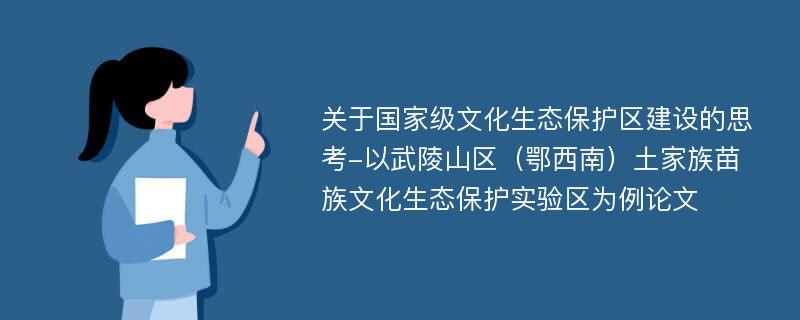 关于国家级文化生态保护区建设的思考-以武陵山区（鄂西南）土家族苗族文化生态保护实验区为例论文