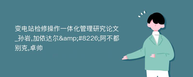 变电站检修操作一体化管理研究论文_孙岩,加依达尔&#8226;阿不都别克,卓帅