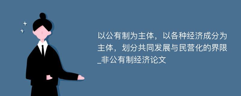 以公有制为主体，以各种经济成分为主体，划分共同发展与民营化的界限_非公有制经济论文