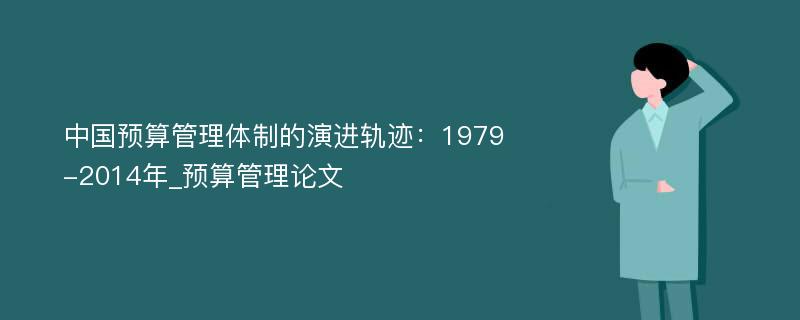 中国预算管理体制的演进轨迹：1979-2014年_预算管理论文