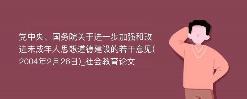 党中央、国务院关于进一步加强和改进未成年人思想道德建设的若干意见(2004年2月26日)_社会教育论文