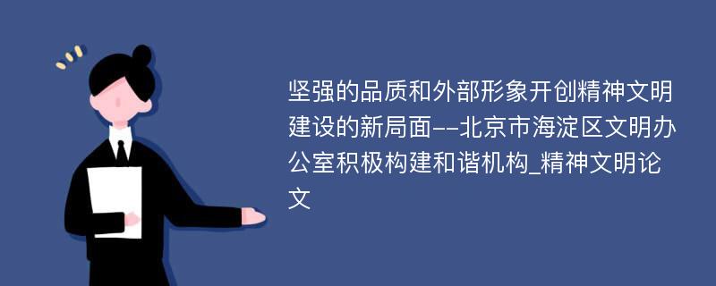 坚强的品质和外部形象开创精神文明建设的新局面--北京市海淀区文明办公室积极构建和谐机构_精神文明论文