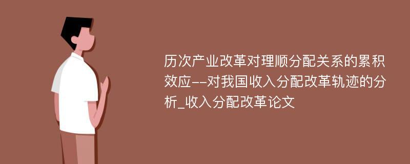 历次产业改革对理顺分配关系的累积效应--对我国收入分配改革轨迹的分析_收入分配改革论文