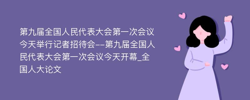 第九届全国人民代表大会第一次会议今天举行记者招待会--第九届全国人民代表大会第一次会议今天开幕_全国人大论文