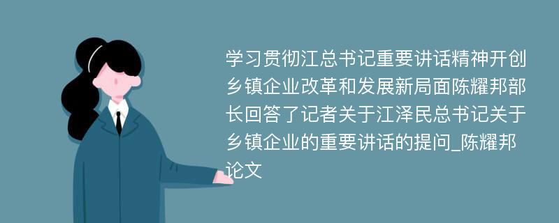 学习贯彻江总书记重要讲话精神开创乡镇企业改革和发展新局面陈耀邦部长回答了记者关于江泽民总书记关于乡镇企业的重要讲话的提问_陈耀邦论文