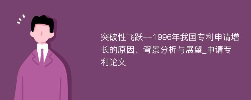 突破性飞跃--1996年我国专利申请增长的原因、背景分析与展望_申请专利论文