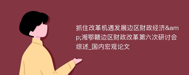 抓住改革机遇发展边区财政经济&湘鄂赣边区财政改革第六次研讨会综述_国内宏观论文