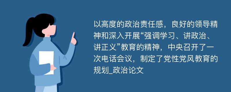 以高度的政治责任感，良好的领导精神和深入开展“强调学习、讲政治、讲正义”教育的精神，中央召开了一次电话会议，制定了党性党风教育的规划_政治论文