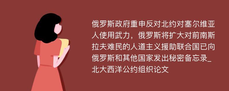 俄罗斯政府重申反对北约对塞尔维亚人使用武力，俄罗斯将扩大对前南斯拉夫难民的人道主义援助联合国已向俄罗斯和其他国家发出秘密备忘录_北大西洋公约组织论文