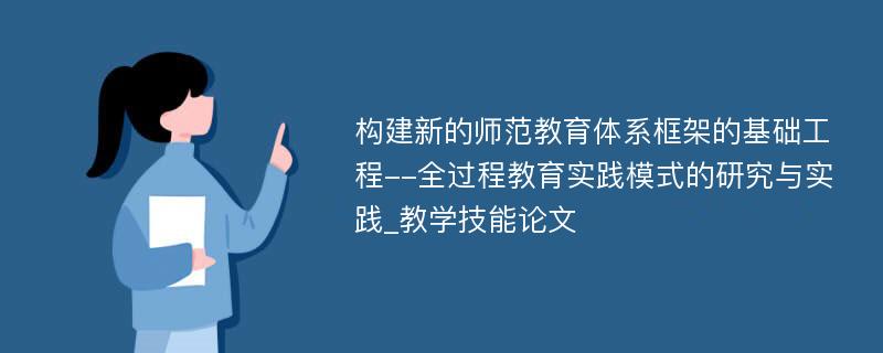 构建新的师范教育体系框架的基础工程--全过程教育实践模式的研究与实践_教学技能论文