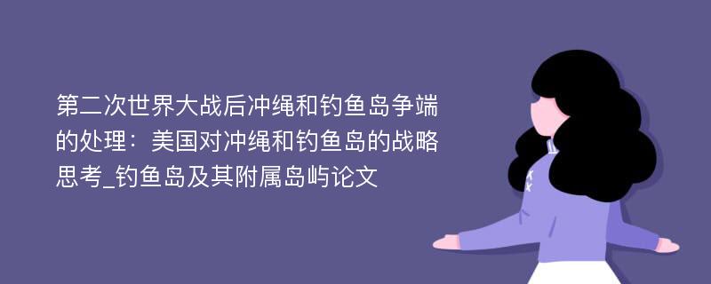 第二次世界大战后冲绳和钓鱼岛争端的处理：美国对冲绳和钓鱼岛的战略思考_钓鱼岛及其附属岛屿论文