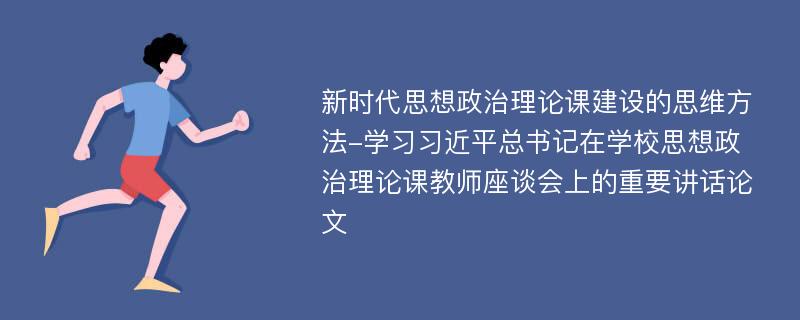 新时代思想政治理论课建设的思维方法-学习习近平总书记在学校思想政治理论课教师座谈会上的重要讲话论文