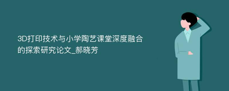 3D打印技术与小学陶艺课堂深度融合的探索研究论文_郝晓芳