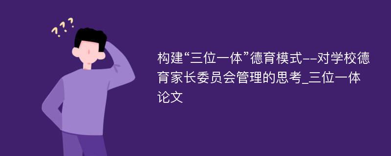 构建“三位一体”德育模式--对学校德育家长委员会管理的思考_三位一体论文