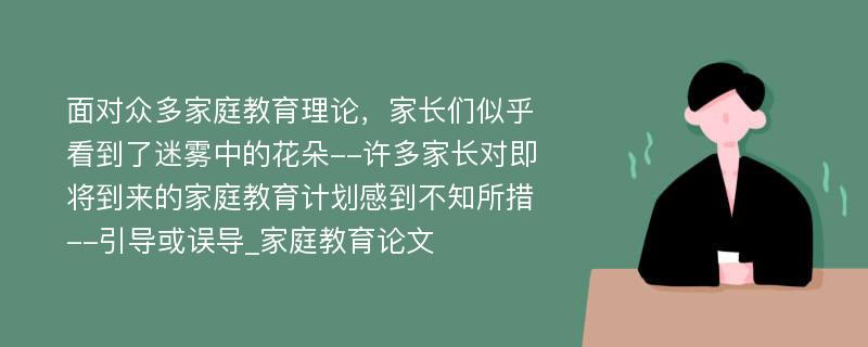 面对众多家庭教育理论，家长们似乎看到了迷雾中的花朵--许多家长对即将到来的家庭教育计划感到不知所措--引导或误导_家庭教育论文