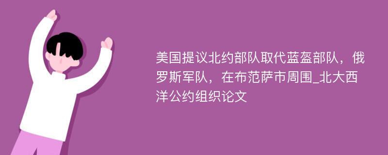 美国提议北约部队取代蓝盔部队，俄罗斯军队，在布范萨市周围_北大西洋公约组织论文