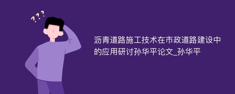 沥青道路施工技术在市政道路建设中的应用研讨孙华平论文_孙华平