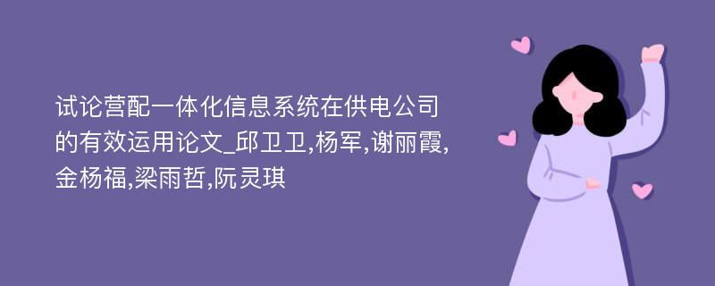 试论营配一体化信息系统在供电公司的有效运用论文_邱卫卫,杨军,谢丽霞,金杨福,梁雨哲,阮灵琪