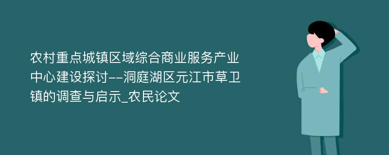 农村重点城镇区域综合商业服务产业中心建设探讨--洞庭湖区元江市草卫镇的调查与启示_农民论文