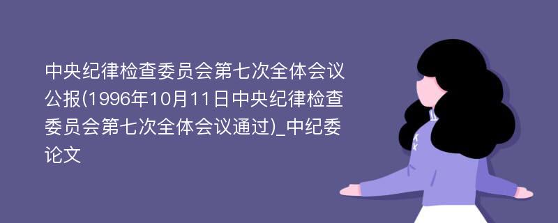 中央纪律检查委员会第七次全体会议公报(1996年10月11日中央纪律检查委员会第七次全体会议通过)_中纪委论文