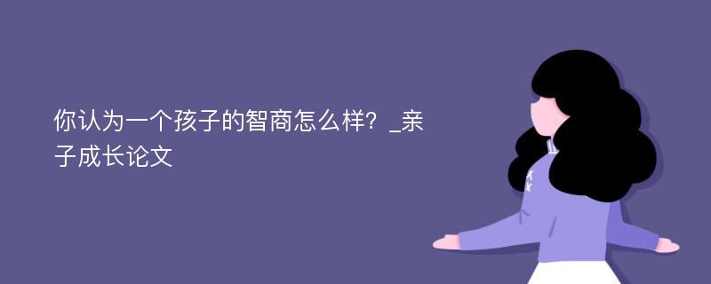 你认为一个孩子的智商怎么样？_亲子成长论文