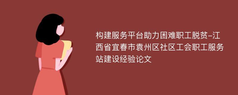 构建服务平台助力困难职工脱贫-江西省宜春市袁州区社区工会职工服务站建设经验论文