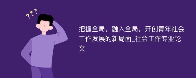 把握全局，融入全局，开创青年社会工作发展的新局面_社会工作专业论文