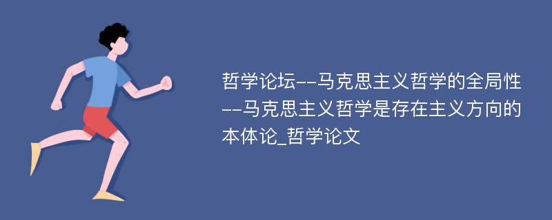 哲学论坛--马克思主义哲学的全局性--马克思主义哲学是存在主义方向的本体论_哲学论文