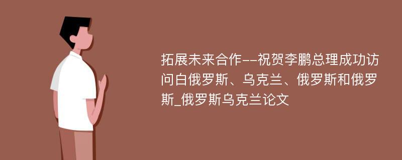 拓展未来合作--祝贺李鹏总理成功访问白俄罗斯、乌克兰、俄罗斯和俄罗斯_俄罗斯乌克兰论文