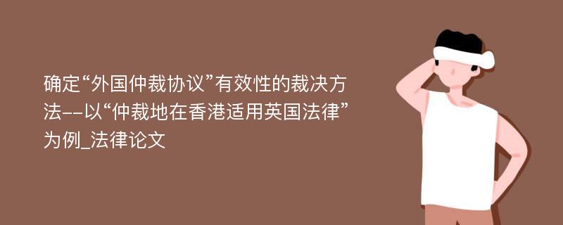 确定“外国仲裁协议”有效性的裁决方法--以“仲裁地在香港适用英国法律”为例_法律论文