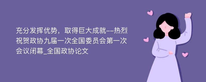 充分发挥优势，取得巨大成就--热烈祝贺政协九届一次全国委员会第一次会议闭幕_全国政协论文