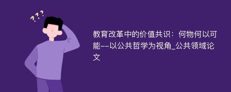 教育改革中的价值共识：何物何以可能--以公共哲学为视角_公共领域论文