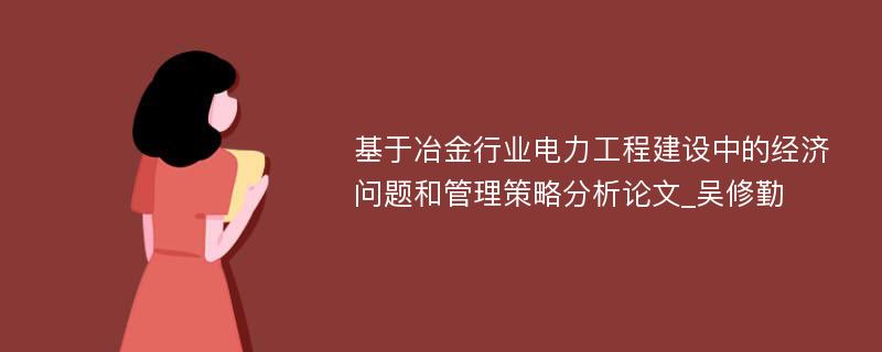 基于冶金行业电力工程建设中的经济问题和管理策略分析论文_吴修勤