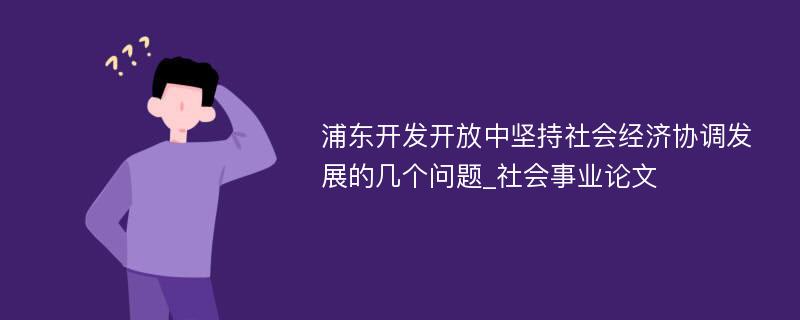 浦东开发开放中坚持社会经济协调发展的几个问题_社会事业论文