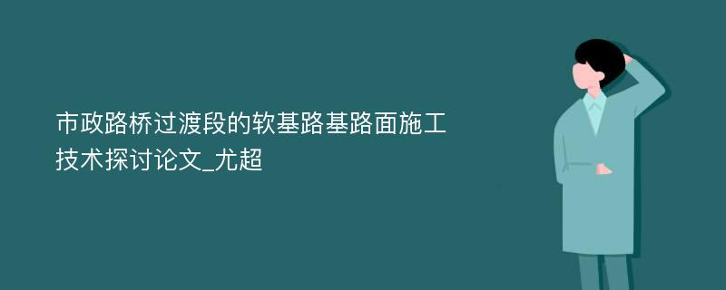 市政路桥过渡段的软基路基路面施工技术探讨论文_尤超