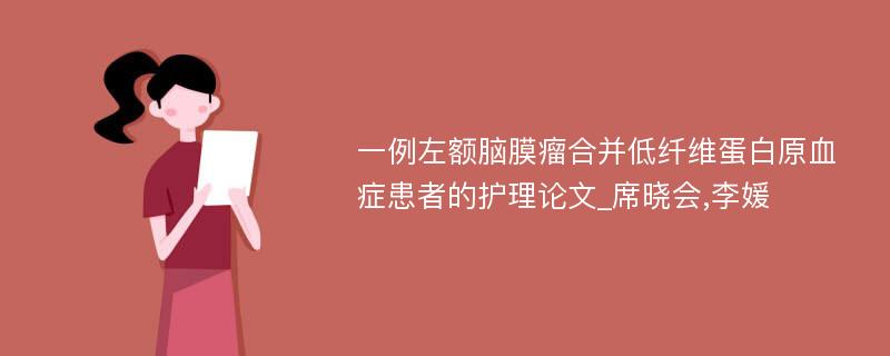 一例左额脑膜瘤合并低纤维蛋白原血症患者的护理论文_席晓会,李媛